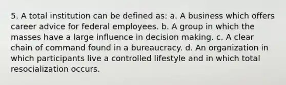 5. A total institution can be defined as: a. A business which offers career advice for federal employees. b. A group in which the masses have a large influence in decision making. c. A clear chain of command found in a bureaucracy. d. An organization in which participants live a controlled lifestyle and in which total resocialization occurs.