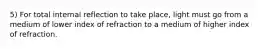 5) For total internal reflection to take place, light must go from a medium of lower index of refraction to a medium of higher index of refraction.