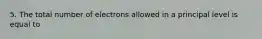 5. The total number of electrons allowed in a principal level is equal to