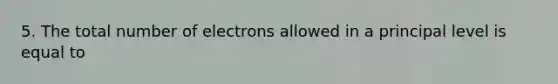 5. The total number of electrons allowed in a principal level is equal to