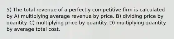 5) The total revenue of a perfectly competitive firm is calculated by A) multiplying average revenue by price. B) dividing price by quantity. C) multiplying price by quantity. D) multiplying quantity by average total cost.