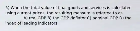 5) When the total value of final goods and services is calculated using current prices, the resulting measure is referred to as ________. A) real GDP B) the GDP deflator C) nominal GDP D) the index of leading indicators