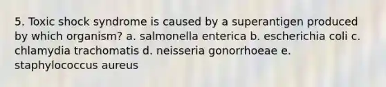 5. Toxic shock syndrome is caused by a superantigen produced by which organism? a. salmonella enterica b. escherichia coli c. chlamydia trachomatis d. neisseria gonorrhoeae e. staphylococcus aureus