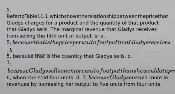 5. RefertoTable10.1,whichshowstherelationshipbetweenthepricethat Gladys charges for a product and the quantity of that product that Gladys sells. The marginal revenue that Gladys receives from selling the fifth unit of output is: a. 5, because that is the price per unit of output that Gladys receives. b.5, because that is the quantity that Gladys sells. c. 1, because Gladys sells one more unit of output than she would at a price of6, when she sold four units. d. 1, because Gladys earns1 more in revenues by increasing her output to five units from four units.