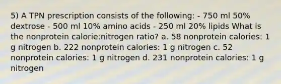 5) A TPN prescription consists of the following: - 750 ml 50% dextrose - 500 ml 10% amino acids - 250 ml 20% lipids What is the nonprotein calorie:nitrogen ratio? a. 58 nonprotein calories: 1 g nitrogen b. 222 nonprotein calories: 1 g nitrogen c. 52 nonprotein calories: 1 g nitrogen d. 231 nonprotein calories: 1 g nitrogen