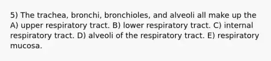 5) The trachea, bronchi, bronchioles, and alveoli all make up the A) upper respiratory tract. B) lower respiratory tract. C) internal respiratory tract. D) alveoli of the respiratory tract. E) respiratory mucosa.