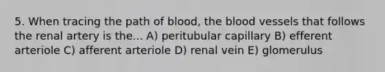 5. When tracing the path of blood, the blood vessels that follows the renal artery is the... A) peritubular capillary B) efferent arteriole C) afferent arteriole D) renal vein E) glomerulus