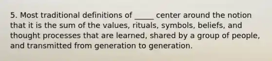 5. Most traditional definitions of _____ center around the notion that it is the sum of the values, rituals, symbols, beliefs, and thought processes that are learned, shared by a group of people, and transmitted from generation to generation.