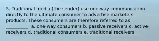 5. Traditional media (the sender) use one-way communication directly to the ultimate consumer to advertise marketers' products. These consumers are therefore referred to as __________. a. one-way consumers b. passive receivers c. active-receivers d. traditional consumers e. traditional receivers