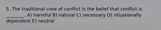 5. The traditional view of conflict is the belief that conflict is ________. A) harmful B) natural C) necessary D) situationally dependent E) neutral