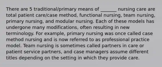 There are 5 traditional/primary means of _______ nursing care are total patient care/case method, functional nursing, team nursing, primary nursing, and modular nursing. Each of these models has undergone many modifications, often resulting in new terminology. For example, primary nursing was once called case method nursing and is now referred to as professional practice model. Team nursing is sometimes called partners in care or patient service partners, and case managers assume different titles depending on the setting in which they provide care.