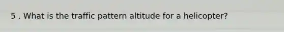 5 . What is the traffic pattern altitude for a helicopter?