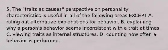 5. The "traits as causes" perspective on personality characteristics is useful in all of the following areas EXCEPT A. ruling out alternative explanations for behavior. B. explaining why a person's behavior seems inconsistent with a trait at times. C. viewing traits as internal structures. D. counting how often a behavior is performed.