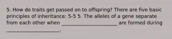 5. How do traits get passed on to offspring? There are five basic principles of inheritance: 5-5 5. The alleles of a gene separate from each other when _______________________ are formed during ______________________.