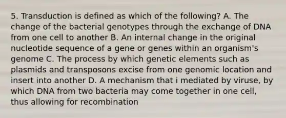 5. Transduction is defined as which of the following? A. The change of the bacterial genotypes through the exchange of DNA from one cell to another B. An internal change in the original nucleotide sequence of a gene or genes within an organism's genome C. The process by which genetic elements such as plasmids and transposons excise from one genomic location and insert into another D. A mechanism that i mediated by viruse, by which DNA from two bacteria may come together in one cell, thus allowing for recombination