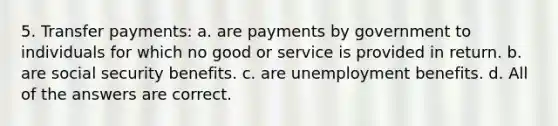 5. Transfer payments: a. are payments by government to individuals for which no good or service is provided in return. b. are social security benefits. c. are unemployment benefits. d. All of the answers are correct.