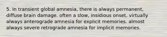 5. In transient global amnesia, there is always permanent, diffuse brain damage. often a slow, insidious onset. virtually always anterograde amnesia for explicit memories. almost always severe retrograde amnesia for implicit memories.