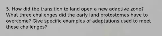 5. How did the transition to land open a new adaptive zone? What three challenges did the early land protostomes have to overcome? Give specific examples of adaptations used to meet these challenges?