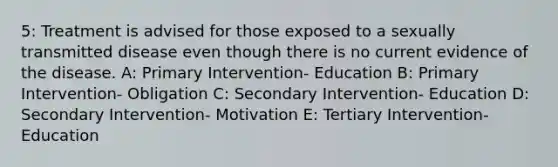 5: Treatment is advised for those exposed to a sexually transmitted disease even though there is no current evidence of the disease. A: Primary Intervention- Education B: Primary Intervention- Obligation C: Secondary Intervention- Education D: Secondary Intervention- Motivation E: Tertiary Intervention- Education