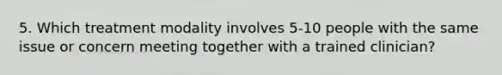 5. Which treatment modality involves 5-10 people with the same issue or concern meeting together with a trained clinician?