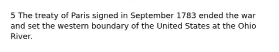 5 The treaty of Paris signed in September 1783 ended the war and set the western boundary of the United States at the Ohio River.