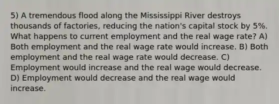 5) A tremendous flood along the Mississippi River destroys thousands of factories, reducing the nation's capital stock by 5%. What happens to current employment and the real wage rate? A) Both employment and the real wage rate would increase. B) Both employment and the real wage rate would decrease. C) Employment would increase and the real wage would decrease. D) Employment would decrease and the real wage would increase.