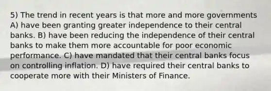 5) The trend in recent years is that more and more governments A) have been granting greater independence to their central banks. B) have been reducing the independence of their central banks to make them more accountable for poor economic performance. C) have mandated that their central banks focus on controlling inflation. D) have required their central banks to cooperate more with their Ministers of Finance.