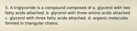 5. A triglyceride is a compound composed of a. glycerol with two fatty acids attached. b. glycerol with three amino acids attached. c. glycerol with three fatty acids attached. d. organic molecules formed in triangular chains.