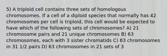 5) A triploid cell contains three sets of homologous chromosomes. If a cell of a diploid species that normally has 42 chromosomes per cell is triploid, this cell would be expected to have which of the following sets of chromosomes? A) 21 chromosome pairs and 21 unique chromosomes B) 63 chromosomes, each with 3 sister chromatids C) 63 chromosomes in 31 1/2 pairs D) 63 chromosomes in 21 sets of 3