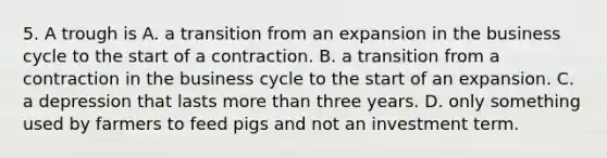 5. A trough is A. a transition from an expansion in the business cycle to the start of a contraction. B. a transition from a contraction in the business cycle to the start of an expansion. C. a depression that lasts more than three years. D. only something used by farmers to feed pigs and not an investment term.