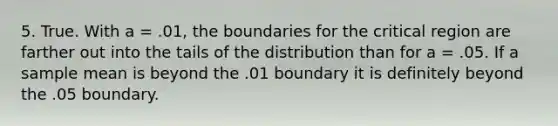 5. True. With a = .01, the boundaries for the critical region are farther out into the tails of the distribution than for a = .05. If a sample mean is beyond the .01 boundary it is definitely beyond the .05 boundary.