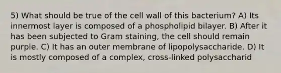 5) What should be true of the cell wall of this bacterium? A) Its innermost layer is composed of a phospholipid bilayer. B) After it has been subjected to Gram staining, the cell should remain purple. C) It has an outer membrane of lipopolysaccharide. D) It is mostly composed of a complex, cross-linked polysaccharid