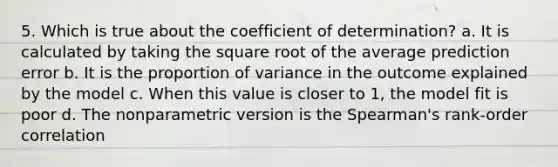 5. Which is true about the coefficient of determination? a. It is calculated by taking the square root of the average prediction error b. It is the proportion of variance in the outcome explained by the model c. When this value is closer to 1, the model fit is poor d. The nonparametric version is the Spearman's rank-order correlation