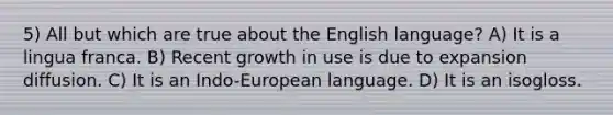 5) All but which are true about the English language? A) It is a lingua franca. B) Recent growth in use is due to expansion diffusion. C) It is an Indo-European language. D) It is an isogloss.