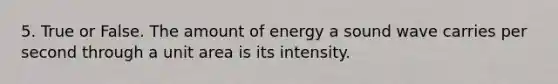 5. True or False. The amount of energy a sound wave carries per second through a unit area is its intensity.