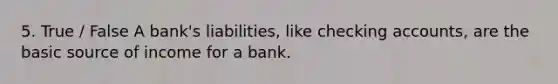 5. True / False A bank's liabilities, like checking accounts, are the basic source of income for a bank.