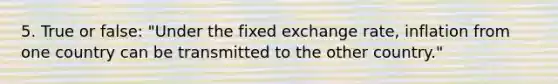 5. True or false: "Under the fixed exchange rate, inflation from one country can be transmitted to the other country."