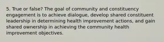 5. True or false? The goal of community and constituency engagement is to achieve dialogue, develop shared constituent leadership in determining health improvement actions, and gain shared ownership in achieving the community health improvement objectives.