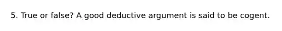 5. True or false? A good deductive argument is said to be cogent.