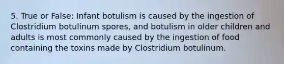 5. True or False: Infant botulism is caused by the ingestion of Clostridium botulinum spores, and botulism in older children and adults is most commonly caused by the ingestion of food containing the toxins made by Clostridium botulinum.