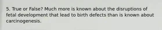 5. True or False? Much more is known about the disruptions of fetal development that lead to birth defects than is known about carcinogenesis.