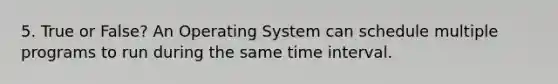 5. True or False? An Operating System can schedule multiple programs to run during the same time interval.