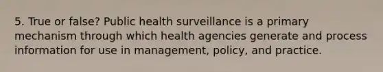 5. True or false? Public health surveillance is a primary mechanism through which health agencies generate and process information for use in management, policy, and practice.