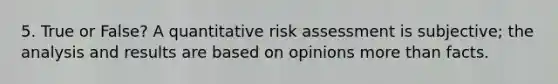 5. True or False? A quantitative risk assessment is subjective; the analysis and results are based on opinions more than facts.