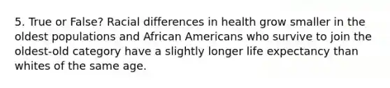 5. True or False? Racial differences in health grow smaller in the oldest populations and <a href='https://www.questionai.com/knowledge/kktT1tbvGH-african-americans' class='anchor-knowledge'>african americans</a> who survive to join the oldest-old category have a slightly longer life expectancy than whites of the same age.