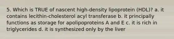 5. Which is TRUE of nascent high-density lipoprotein (HDL)? a. it contains lecithin-cholesterol acyl transferase b. it principally functions as storage for apolipoproteins A and E c. it is rich in triglycerides d. it is synthesized only by the liver