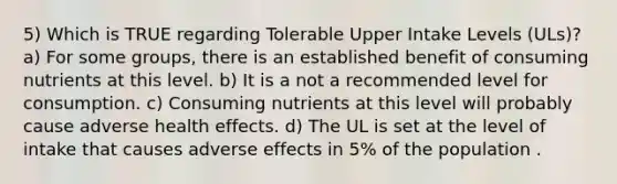 5) Which is TRUE regarding Tolerable Upper Intake Levels (ULs)? a) For some groups, there is an established benefit of consuming nutrients at this level. b) It is a not a recommended level for consumption. c) Consuming nutrients at this level will probably cause adverse health effects. d) The UL is set at the level of intake that causes adverse effects in 5% of the population .