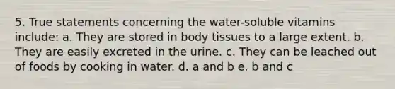 5. True statements concerning the water-soluble vitamins include: a. They are stored in body tissues to a large extent. b. They are easily excreted in the urine. c. They can be leached out of foods by cooking in water. d. a and b e. b and c