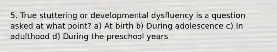 5. True stuttering or developmental dysfluency is a question asked at what point? a) At birth b) During adolescence c) In adulthood d) During the preschool years