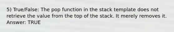 5) True/False: The pop function in the stack template does not retrieve the value from the top of the stack. It merely removes it. Answer: TRUE